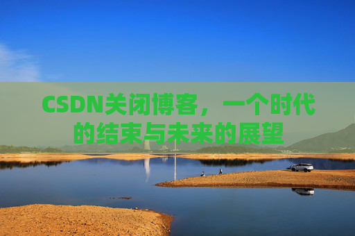 CSDN关闭博客，一个时代的结束与未来的展望